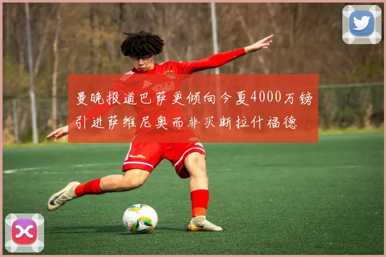 曼晚报道巴萨更倾向今夏4000万镑引进萨维尼奥而非买断拉什福德