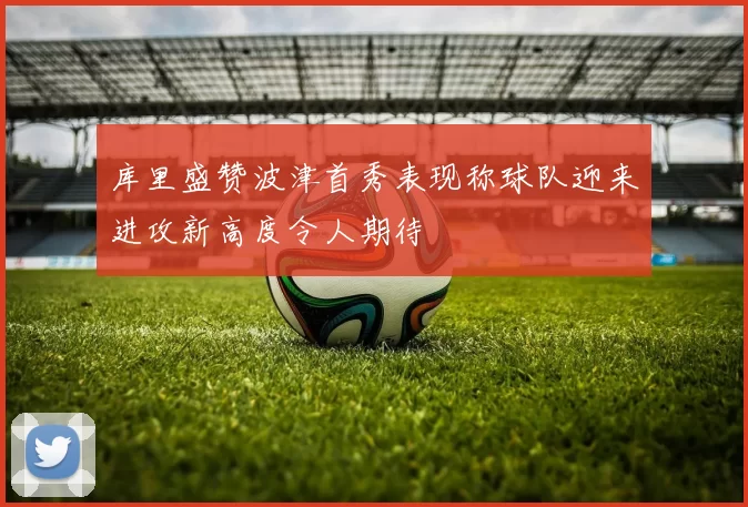 库里盛赞波津首秀表现称球队迎来进攻新高度令人期待
