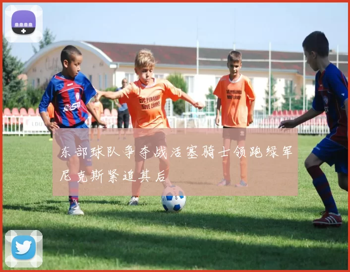 东部球队争夺战活塞骑士领跑绿军尼克斯紧追其后