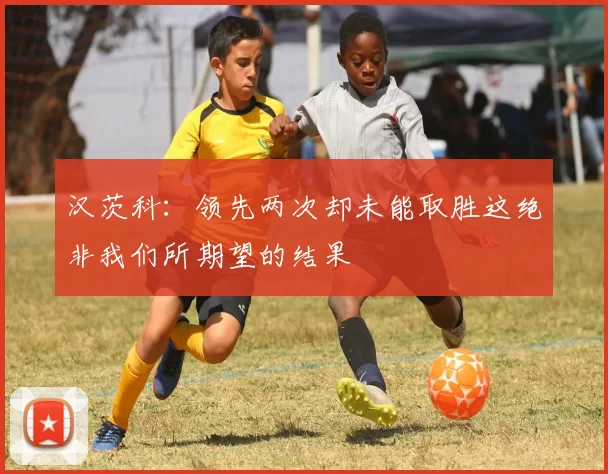 汉茨科：领先两次却未能取胜这绝非我们所期望的结果