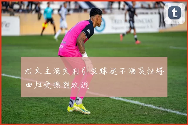 尤文主场失利引发球迷不满莫拉塔回归受热烈欢迎