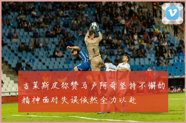 吉莱斯皮称赞马卢阿奇坚持不懈的精神面对失误依然全力以赴