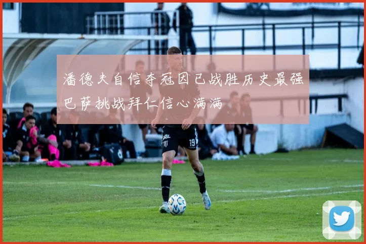 潘德夫自信夺冠因已战胜历史最强巴萨挑战拜仁信心满满