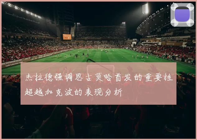 杰拉德强调恩古莫哈首发的重要性超越加克波的表现分析