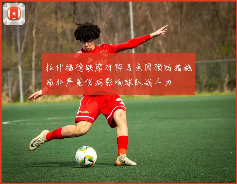 拉什福德缺席对阵马竞因预防措施而非严重伤病影响球队战斗力