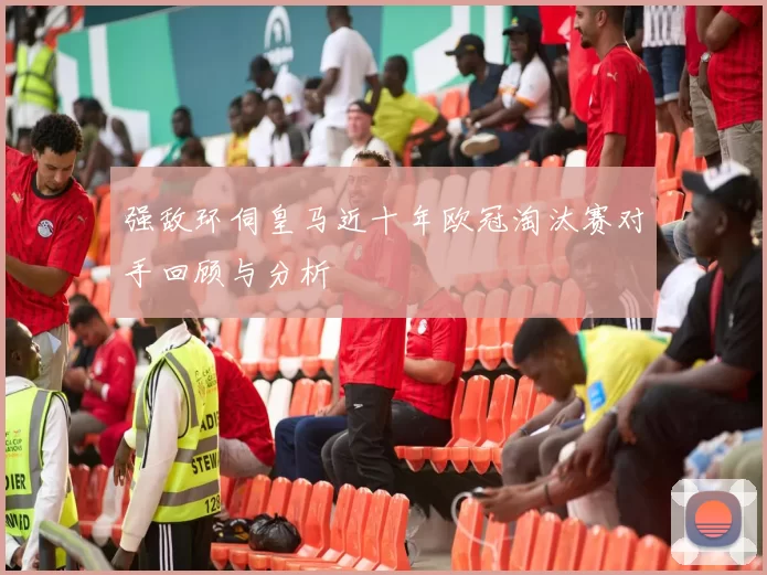 强敌环伺皇马近十年欧冠淘汰赛对手回顾与分析