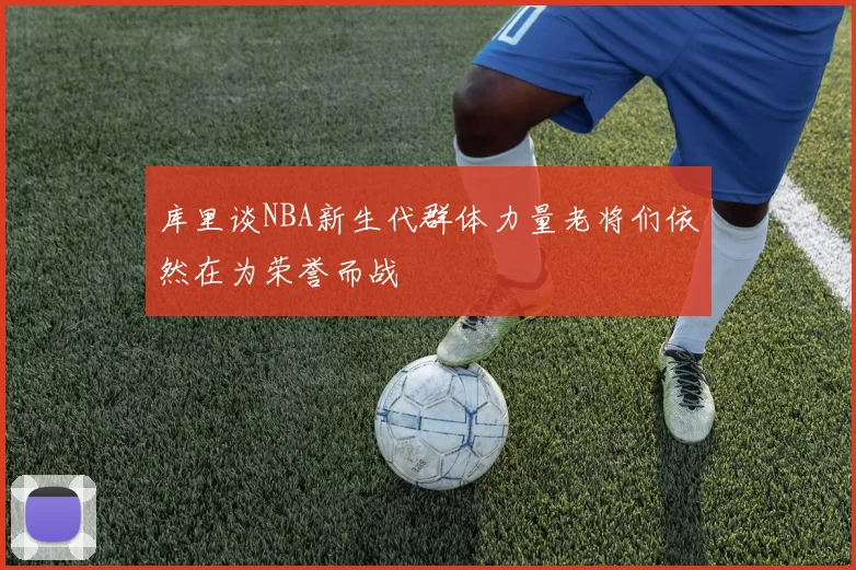 库里谈NBA新生代群体力量老将们依然在为荣誉而战