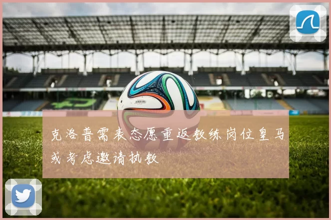 克洛普需表态愿重返教练岗位皇马或考虑邀请执教