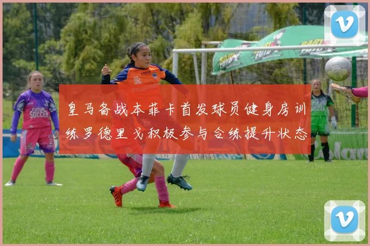 皇马备战本菲卡首发球员健身房训练罗德里戈积极参与合练提升状态