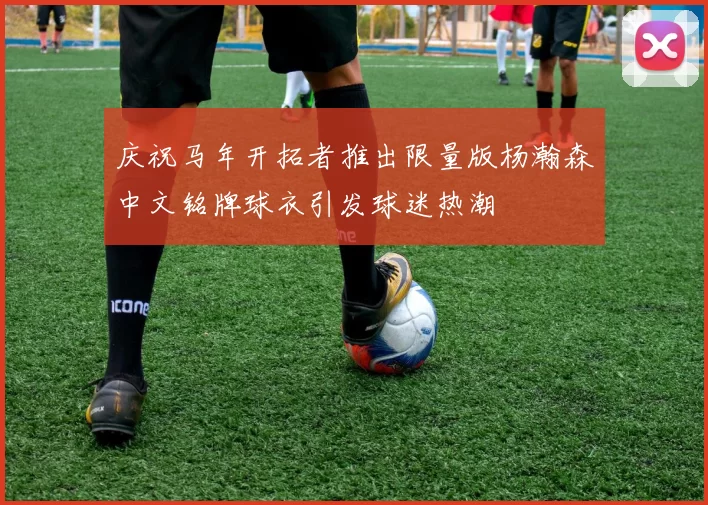 庆祝马年开拓者推出限量版杨瀚森中文铭牌球衣引发球迷热潮