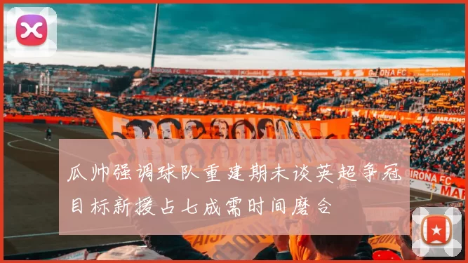 瓜帅强调球队重建期未谈英超争冠目标新援占七成需时间磨合