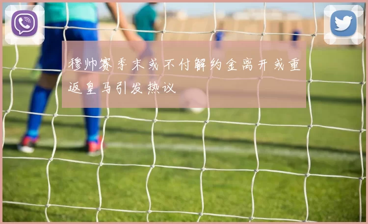 穆帅赛季末或不付解约金离开或重返皇马引发热议