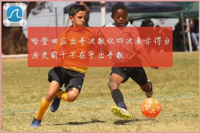 哈登回应出手次数仅四次表示得分历史前十不在乎出手数
