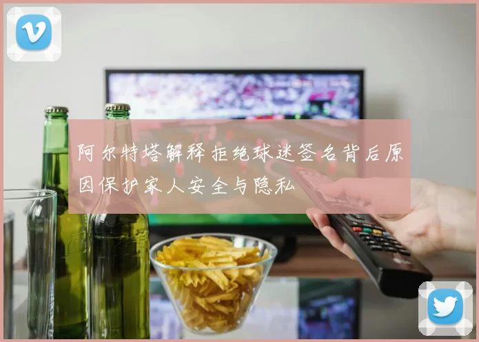 阿尔特塔解释拒绝球迷签名背后原因保护家人安全与隐私