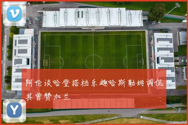 阿伦谈哈登搭档乐趣哈斯勒姆调侃其曾赞加兰