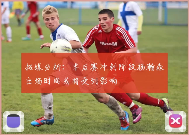 拓媒分析：季后赛冲刺阶段杨瀚森出场时间或将受到影响