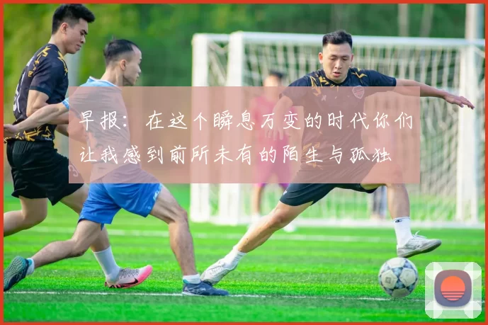 早报：在这个瞬息万变的时代你们让我感到前所未有的陌生与孤独