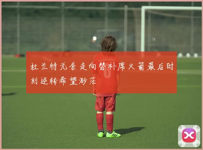 杜兰特无奈走向替补席火箭最后时刻逆转希望渺茫